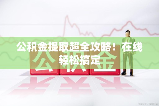 上杭公积金提取超全攻略!在线轻松搞定 上杭公积金提取超全攻略!在线轻松搞定