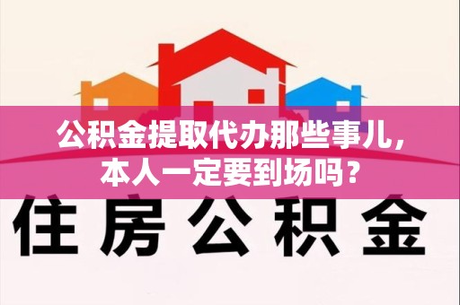 上杭公积金提取代办那些事儿，本人一定要到场吗？