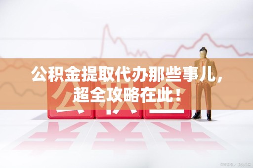 上杭公积金提取代办那些事儿，超全攻略在此！