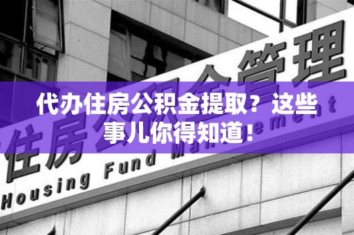 上杭代办住房公积金提取？这些事儿你得知道！
