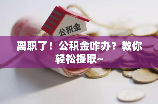 上杭离职了！公积金咋办？教你轻松提取~