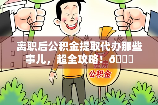 上杭离职后公积金提取代办那些事儿，超全攻略！😎