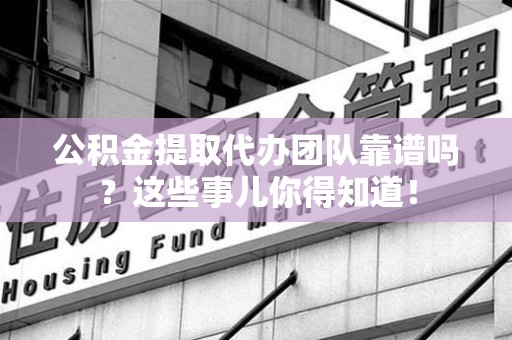 上杭公积金提取代办团队靠谱吗？这些事儿你得知道！