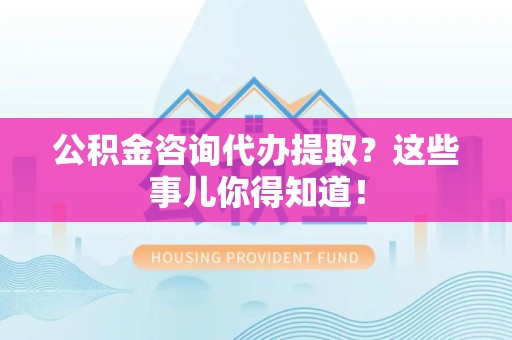 上杭公积金咨询代办提取？这些事儿你得知道！