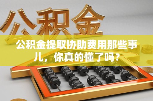 上杭公积金提取协助费用那些事儿，你真的懂了吗？