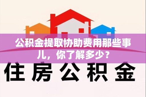 上杭公积金提取协助费用那些事儿，你了解多少？