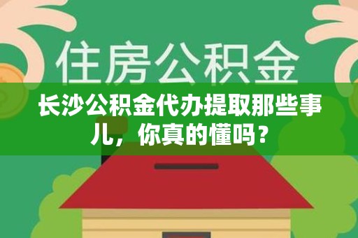 上杭长沙公积金代办提取那些事儿，你真的懂吗？