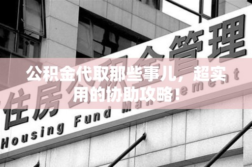 上杭公积金代取那些事儿，超实用的协助攻略！