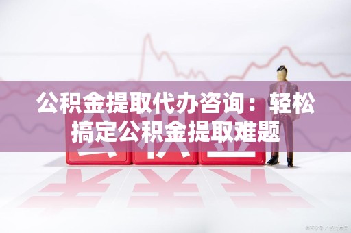 上杭公积金提取代办咨询：轻松搞定公积金提取难题